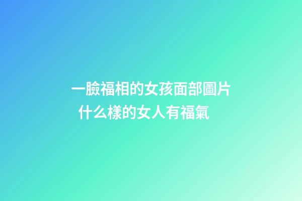 一臉福相的女孩面部圖片  什么樣的女人有福氣